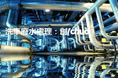 洗車廢水處理：創(chuàng)新技術(shù)解決環(huán)境難題？